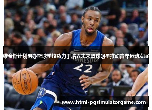 维金斯计划创办篮球学校致力于培养未来篮球明星推动青年运动发展
