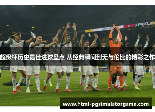 超级杯历史最佳进球盘点 从经典瞬间到无与伦比的精彩之作