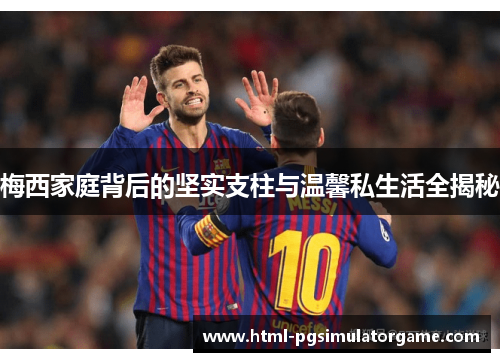 梅西家庭背后的坚实支柱与温馨私生活全揭秘