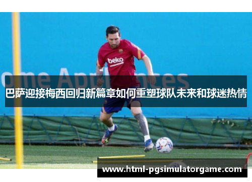 巴萨迎接梅西回归新篇章如何重塑球队未来和球迷热情