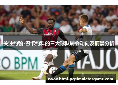 关注约翰-巴卡约科的三大球队转会动向及前景分析